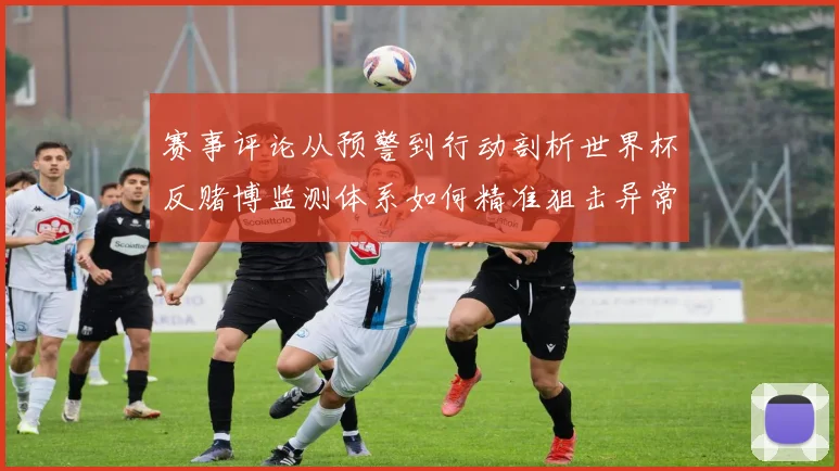 赛事评论从预警到行动剖析世界杯反赌博监测体系如何精准狙击异常投注行为