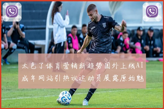 太色了体育营销新趋势国外上线AI成年网站引热议运动员展露原始魅力成焦点