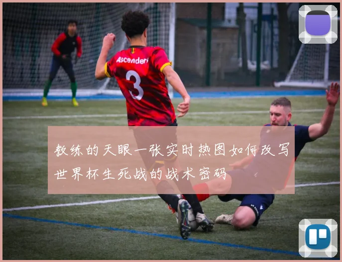 教练的天眼一张实时热图如何改写世界杯生死战的战术密码